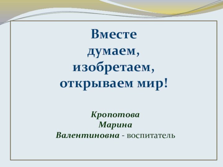 Вместе думаем,изобретаем, открываем мир!Кропотова Марина Валентиновна - воспитатель