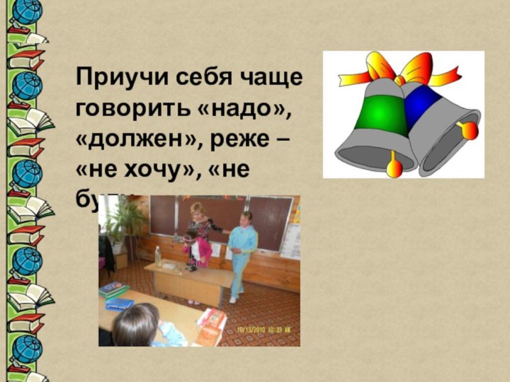 Приучи себя чаще говорить «надо», «должен», реже – «не хочу», «не буду»