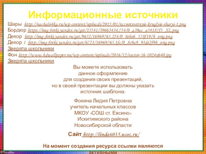 Информационные источникиШары http://nachalo4ka.ru/wp-content/uploads/2015/01/raznotsvetnyie-kruglyie-sharyi-1.pngБордюр https://img-fotki.yandex.ru/get/15541/39663434.754/0_a39ac_a54187f5_XL.pngДекор http://img-fotki.yandex.ru/get/9652/16969765.224/0_8ebe6_578f197b_orig.pngДекор 1 http://img-fotki.yandex.ru/get/6723/16969765.1fc/0_8c9a9_93de2f9b_orig.pngЗверята-школьникиФон http://www.hdwallpaper.nu/wp-content/uploads/2016/12/vector-16-1024x640.jpgЗверята-школьникиНа момент создания ресурса ссылки являются активными