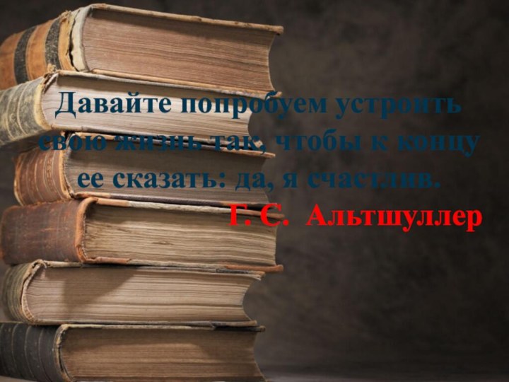 Давайте попробуем устроить свою жизнь так, чтобы к концу ее сказать: да, я счастлив.Г. С. Альтшуллер 