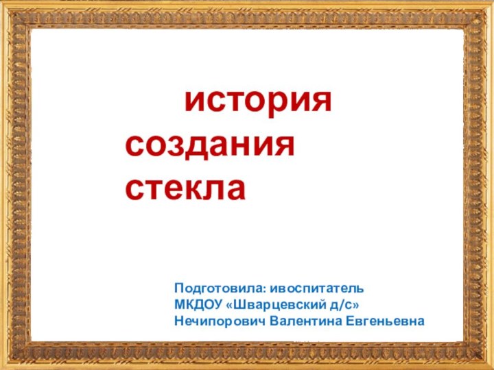 история создания стеклаПодготовила: ивоспитательМКДОУ «Шварцевский д/с»Нечипорович Валентина Евгеньевна