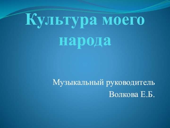 Культура моего народаМузыкальный руководительВолкова Е.Б.