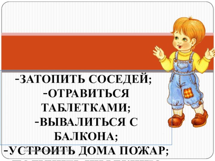 Затопить соседей;-отравиться таблетками;-Вывалиться с балкона;-устроить дома пожар;-получить инфекцию.составила Синьшинова М.Э