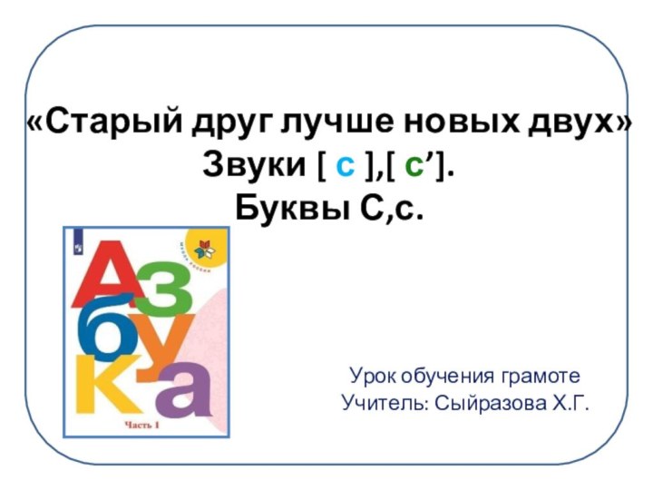 Урок обучения грамоте Учитель: Сыйразова Х.Г.«Старый друг лучше новых двух» Звуки [ с ],[ с’].Буквы С,с.