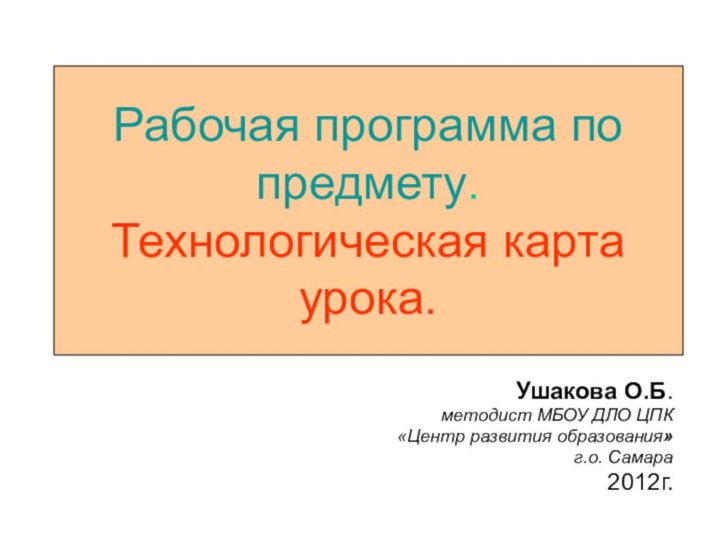 Рабочая программа по предмету. Технологическая карта урока.Ушакова О.Б. методист МБОУ ДЛО ЦПК «Центр развития образования»г.о. Самара2012г.