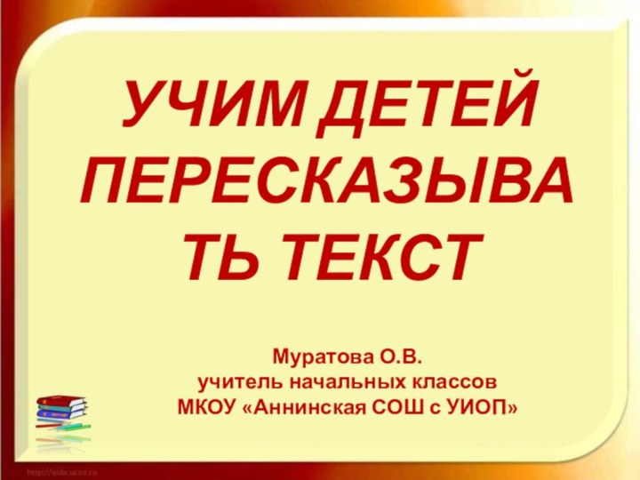 УЧИМ ДЕТЕЙ ПЕРЕСКАЗЫВАТЬ ТЕКСТМуратова О.В. учитель начальных классов МКОУ «Аннинская СОШ с УИОП»