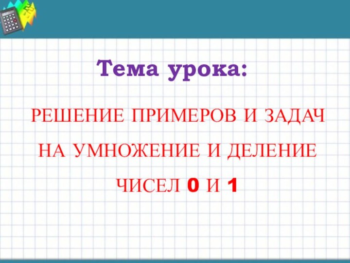 Тема урока:РЕШЕНИЕ ПРИМЕРОВ И ЗАДАЧ НА УМНОЖЕНИЕ И ДЕЛЕНИЕ ЧИСЕЛ 0 И 1