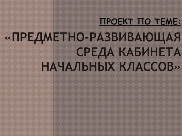 Проект по теме:   «Предметно-развивающая среда кабинета начальных классов»