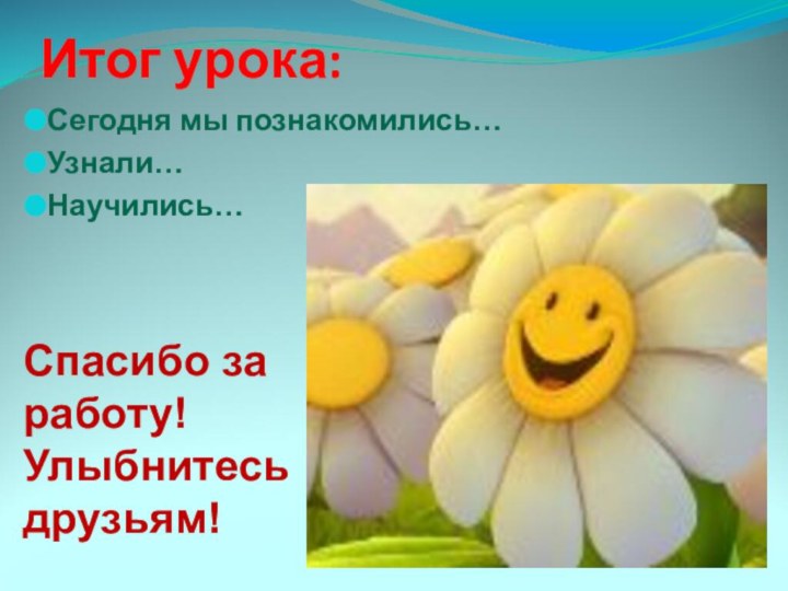 Итог урока:Сегодня мы познакомились…Узнали…Научились…Спасибо за работу! Улыбнитесь друзьям!