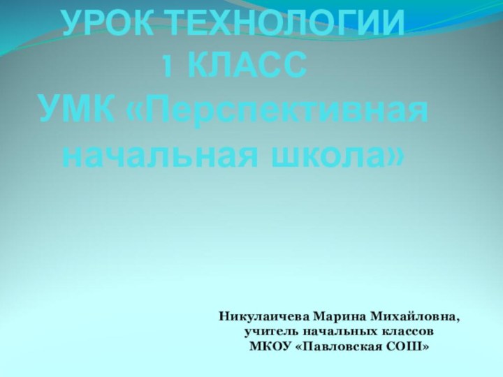 УРОК ТЕХНОЛОГИИ 1 КЛАСС УМК «Перспективная начальная школа»Никулаичева Марина Михайловна, учитель начальных классовМКОУ «Павловская СОШ»