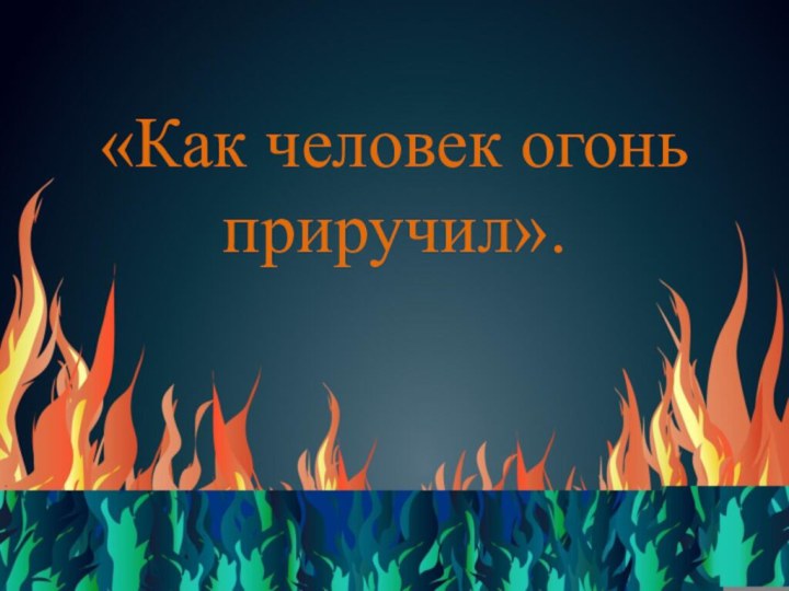 «Как человек огонь приручил».