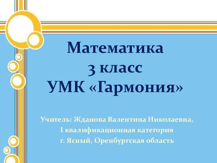 Учитель: Жданова Валентина Николаевна,I квалификационная категорияг. Ясный, Оренбургская областьМатематика  3 класс УМК «Гармония»