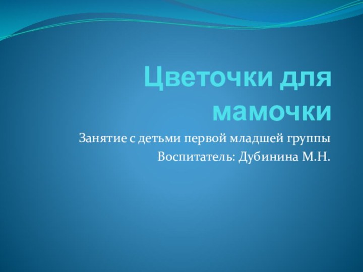 Цветочки для мамочкиЗанятие с детьми первой младшей группыВоспитатель: Дубинина М.Н.