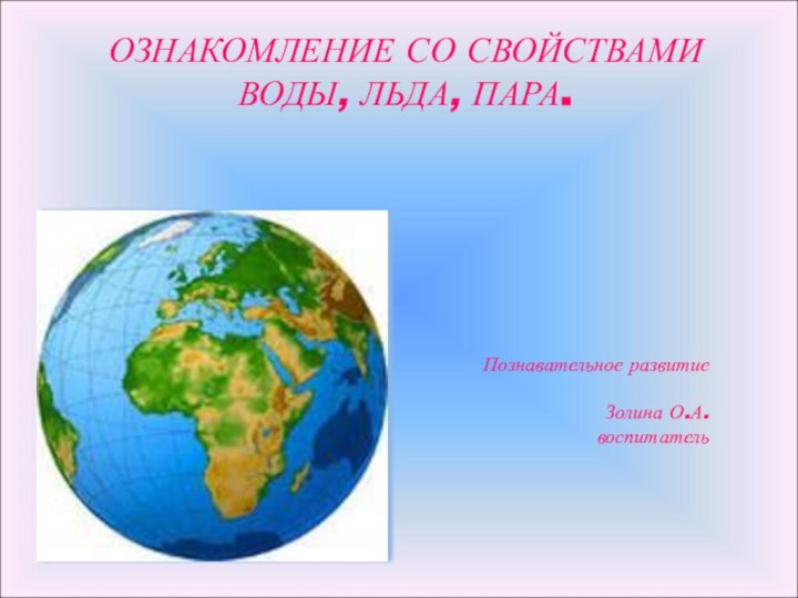 ОЗНАКОМЛЕНИЕ СО СВОЙСТВАМИ ВОДЫ, ЛЬДА, ПАРА. Познавательное развитие Золина О.А.воспитатель