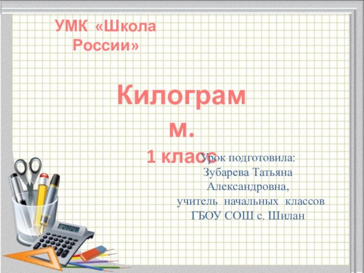 Килограмм.1 классУрок подготовила: Зубарева ТатьянаАлександровна, учитель начальных классов ГБОУ СОШ с. ШиланУМК «Школа России»