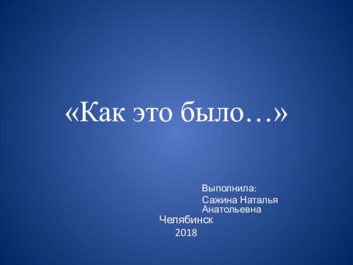 «Как это было…»Выполнила:Сажина Наталья АнатольевнаЧелябинск 2018