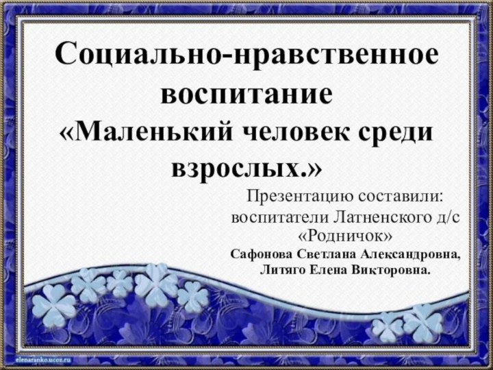 Социально-нравственное воспитание «Маленький человек среди взрослых.»Презентацию составили:воспитатели Латненского д/с «Родничок» Сафонова Светлана Александровна,Литяго Елена Викторовна.