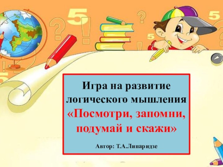 Игра на развитие логического мышления«Посмотри, запомни, подумай и скажи»Автор: Т.А.Липаридзе