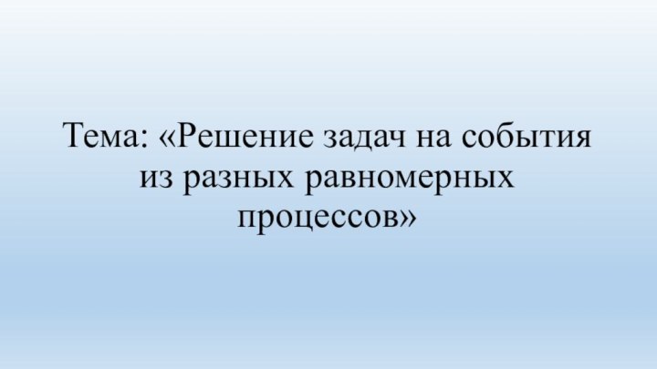 Тема: «Решение задач на события из разных равномерных процессов»