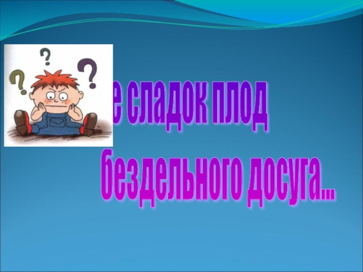 не сладок плод   бездельного досуга...