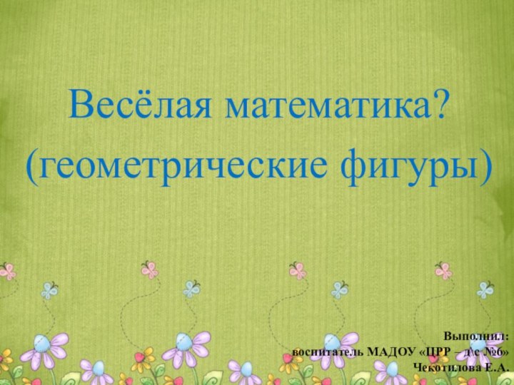 Весёлая математика?(геометрические фигуры)Выполнил:воспитатель МАДОУ «ЦРР – д\с №6»Чекотилова Е.А.