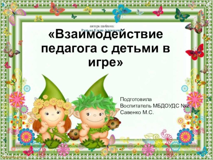 ПодготовилаВоспитатель МБДОУДС №2Савенко М.С.«Взаимодействие педагога с детьми в игре»автора шаблона: Ранько Елена Алексеевна