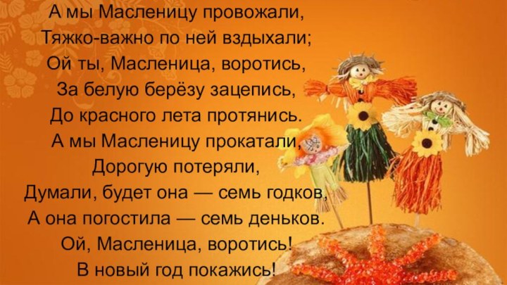 А мы Масленицу провожали,Тяжко-важно по ней вздыхали;Ой ты, Масленица, воротись,За белую берёзу