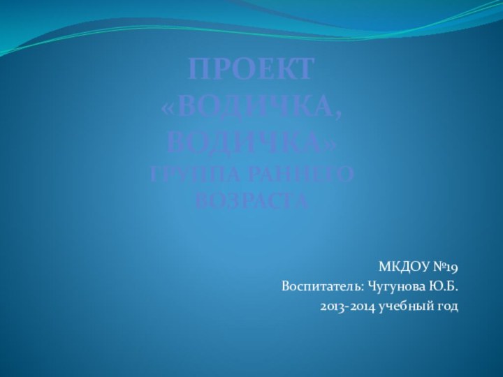 МКДОУ №19Воспитатель: Чугунова Ю.Б.2013-2014 учебный годПроект«Водичка, водичка» Группа раннего возраста