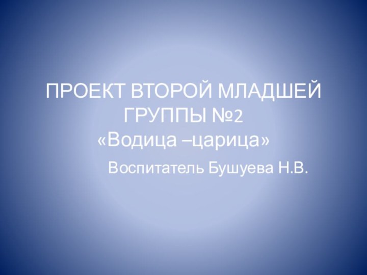 ПРОЕКТ ВТОРОЙ МЛАДШЕЙ ГРУППЫ №2  «Водица –царица»Воспитатель Бушуева Н.В.