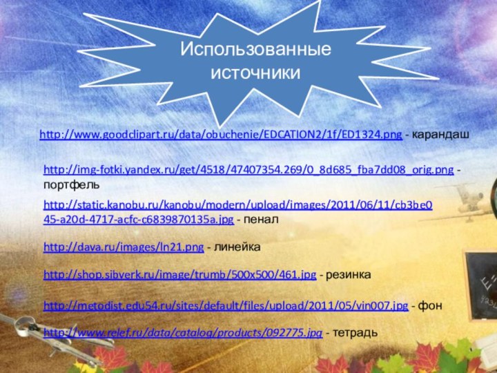 http://img-fotki.yandex.ru/get/4518/47407354.269/0_8d685_fba7dd08_orig.png - портфельhttp://www.relef.ru/data/catalog/products/092775.jpg - тетрадьhttp://www.goodclipart.ru/data/obuchenie/EDCATION2/1f/ED1324.png - карандашhttp://dava.ru/images/ln21.png - линейкаhttp://shop.sibverk.ru/image/trumb/500x500/461.jpg - резинкаhttp://static.kanobu.ru/kanobu/modern/upload/images/2011/06/11/cb3be045-a20d-4717-acfc-c6839870135a.jpg - пеналИспользованные источникиhttp://metodist.edu54.ru/sites/default/files/upload/2011/05/vin007.jpg - фон