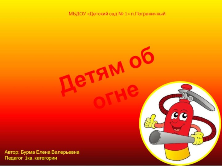 Детям об огнеМБДОУ «Детский сад № 1» п.ПограничныйАвтор: Бурма Елена ВалерьевнаПедагог 1кв. категории