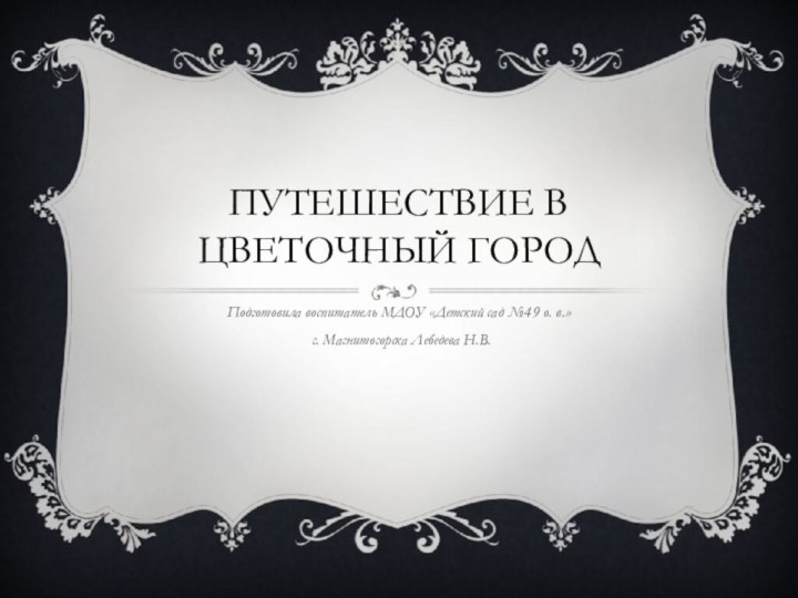 Путешествие в цветочный городПодготовила воспитатель МДОУ «Детский сад №49 о. в.» г. Магнитогорска Лебедева Н.В.