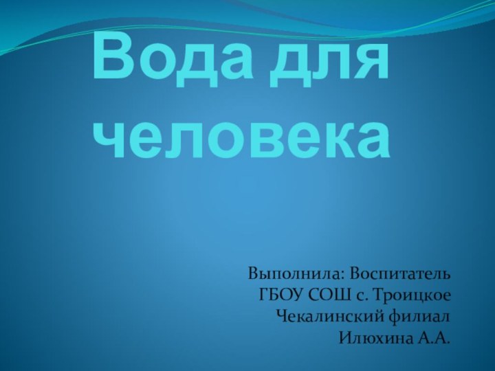 Вода для человекаВыполнила: Воспитатель ГБОУ СОШ с. Троицкое Чекалинский филиал Илюхина А.А.