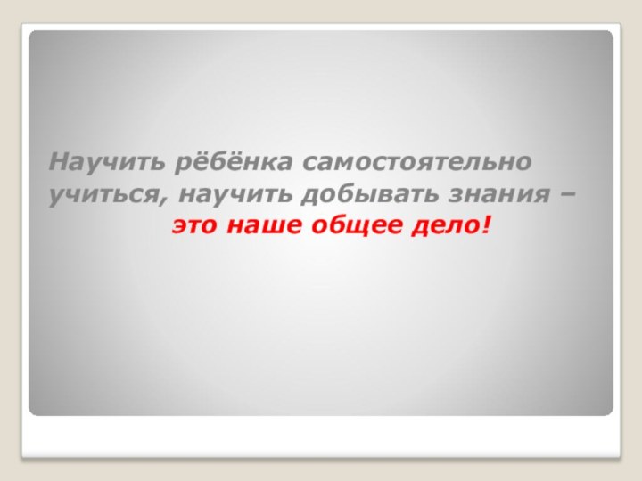 Научить рёбёнка самостоятельно  учиться, научить добывать знания – это наше общее дело!