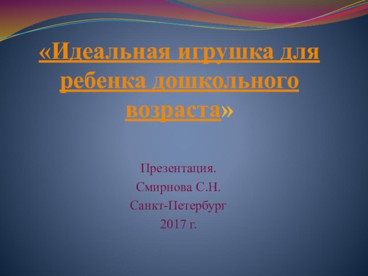 «Идеальная игрушка для ребенка дошкольного возраста» Презентация.Смирнова С.Н.Санкт-Петербург2017 г.