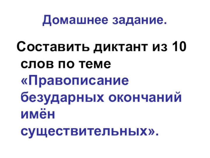 Домашнее задание. Составить диктант из 10 слов по теме «Правописание безударных окончаний имён существительных».