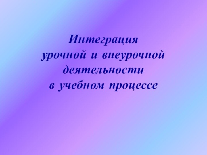 Интеграция  урочной и внеурочной деятельности  в учебном процессе