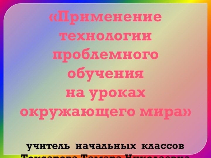 «Применение технологии проблемного обучения на уроках окружающего мира» учитель начальных классов Токсарова Тамара Николаевна