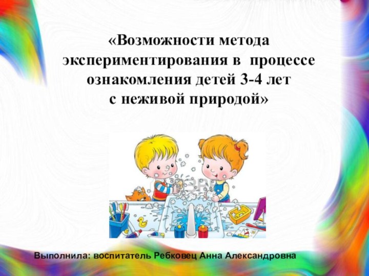 «Возможности метода экспериментирования в процессе ознакомления детей 3-4 лет с неживой природой»Выполнила: воспитатель Ребковец Анна Александровна