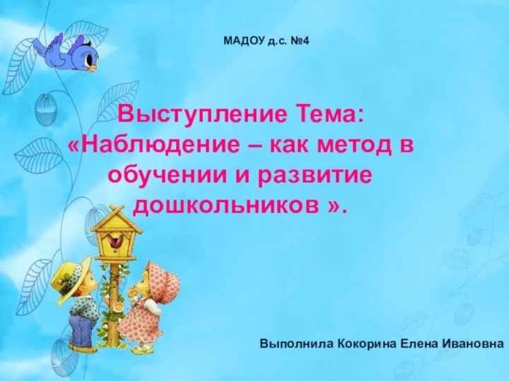 Выступление Тема:«Наблюдение – как метод в обучении и развитие дошкольников ».МАДОУ д.с. №4Выполнила Кокорина Елена Ивановна