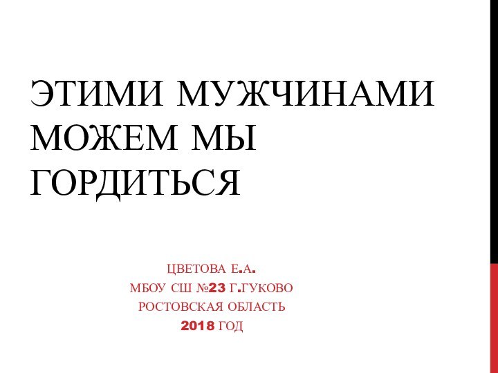 этими мужчинами можем мы гордитьсяЦветова Е.А.Мбоу сш №23 г.Гуково Ростовская область2018 год