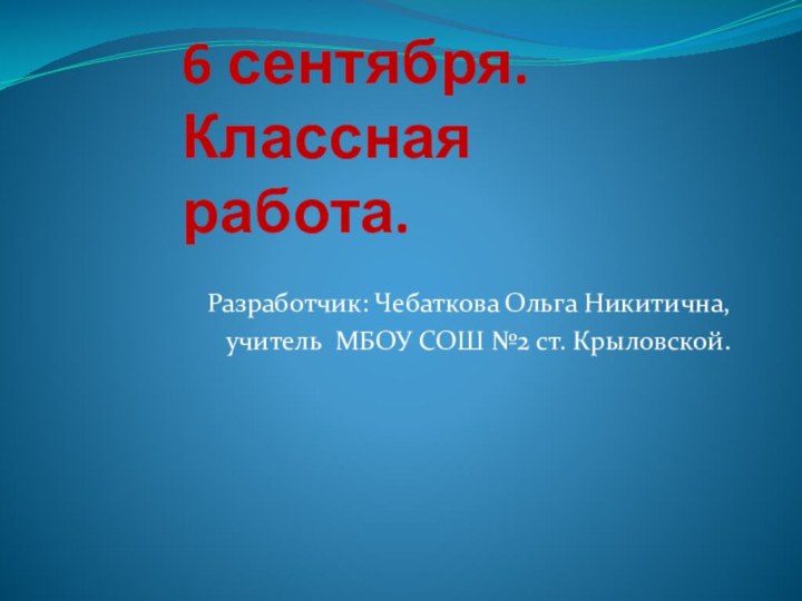 6 сентября. Классная работа.Разработчик: Чебаткова Ольга Никитична,учитель МБОУ СОШ №2 ст. Крыловской.