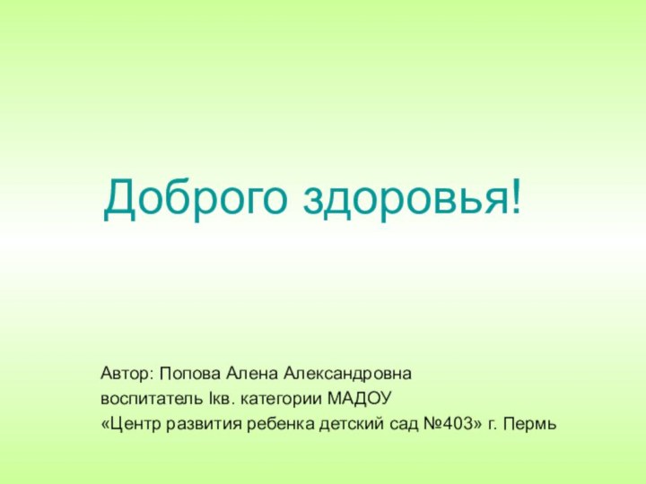 Доброго здоровья!Автор: Попова Алена Александровнавоспитатель Iкв. категории МАДОУ«Центр развития ребенка детский сад №403» г. Пермь