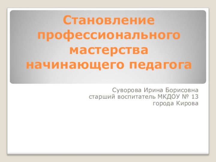 Становление профессионального мастерства начинающего педагогаСуворова Ирина Борисовнастарший воспитатель МКДОУ № 13города Кирова