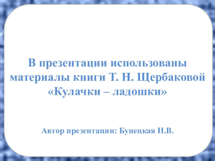 В презентации использованы материалы книги Т. Н. Щербаковой «Кулачки – ладошки»Автор презентации: Бунецкая Н.В.