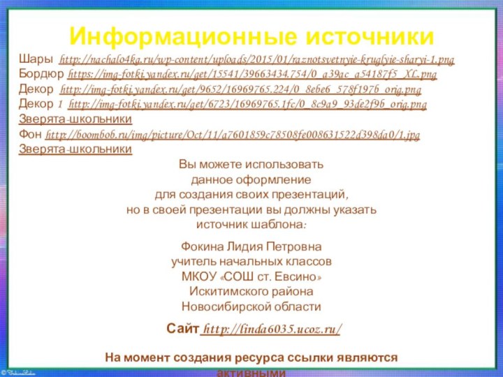 Информационные источникиШары http://nachalo4ka.ru/wp-content/uploads/2015/01/raznotsvetnyie-kruglyie-sharyi-1.pngБордюр https://img-fotki.yandex.ru/get/15541/39663434.754/0_a39ac_a54187f5_XL.pngДекор http://img-fotki.yandex.ru/get/9652/16969765.224/0_8ebe6_578f197b_orig.pngДекор 1 http://img-fotki.yandex.ru/get/6723/16969765.1fc/0_8c9a9_93de2f9b_orig.pngЗверята-школьникиФон http://boombob.ru/img/picture/Oct/11/a7601859c78508fe008631522d398da0/1.jpgЗверята-школьникиНа момент создания ресурса ссылки являются активными