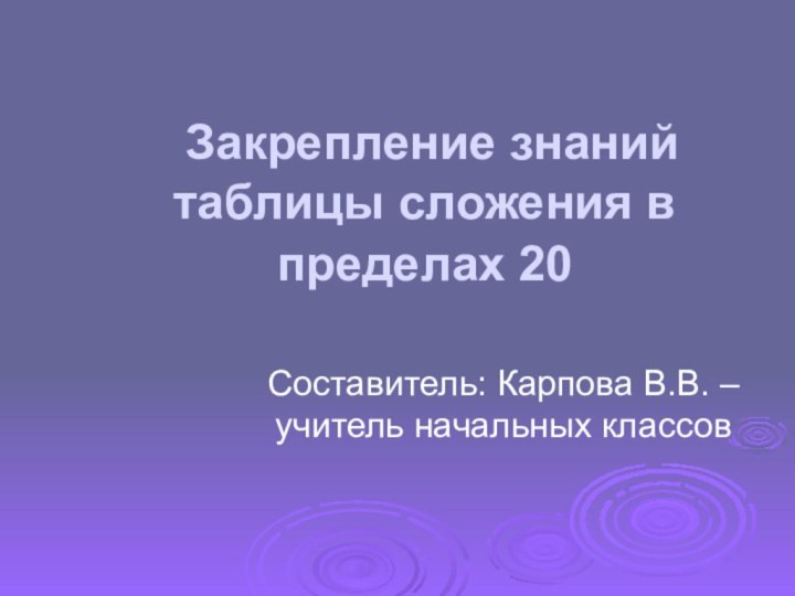 Закрепление знаний таблицы сложения в пределах 20 Составитель: Карпова В.В. – учитель начальных классов