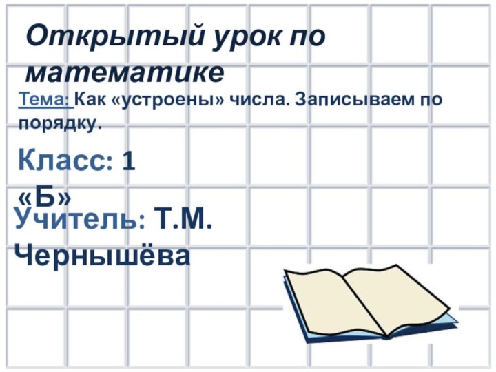 Открытый урок по математикеКласс: 1 «Б»Учитель: Т.М. ЧернышёваТема: Как «устроены» числа. Записываем по порядку.