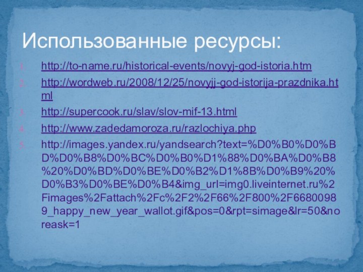 Использованные ресурсы:http://to-name.ru/historical-events/novyj-god-istoria.htmhttp://wordweb.ru/2008/12/25/novyjj-god-istorija-prazdnika.htmlhttp://supercook.ru/slav/slov-mif-13.htmlhttp://www.zadedamoroza.ru/razlochiya.phphttp://images.yandex.ru/yandsearch?text=%D0%B0%D0%BD%D0%B8%D0%BC%D0%B0%D1%88%D0%BA%D0%B8%20%D0%BD%D0%BE%D0%B2%D1%8B%D0%B9%20%D0%B3%D0%BE%D0%B4&img_url=img0.liveinternet.ru%2Fimages%2Fattach%2Fc%2F2%2F66%2F800%2F66800989_happy_new_year_wallot.gif&pos=0&rpt=simage&lr=50&noreask=1