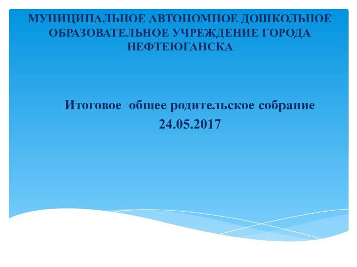 МУНИЦИПАЛЬНОЕ АВТОНОМНОЕ ДОШКОЛЬНОЕ ОБРАЗОВАТЕЛЬНОЕ УЧРЕЖДЕНИЕ ГОРОДА НЕФТЕЮГАНСКА Итоговое общее родительское собрание 24.05.2017